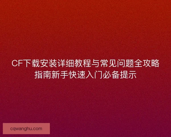 CF下载安装详细教程与常见问题全攻略指南新手快速入门必备提示