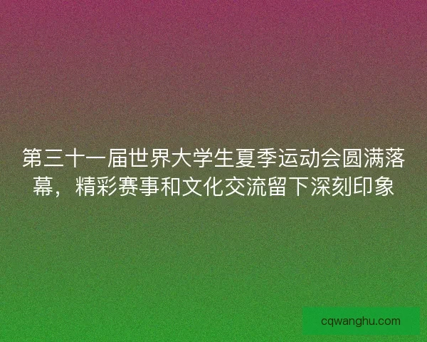 第三十一届世界大学生夏季运动会圆满落幕，精彩赛事和文化交流留下深刻印象