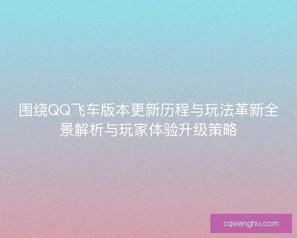 围绕QQ飞车版本更新历程与玩法革新全景解析与玩家体验升级策略